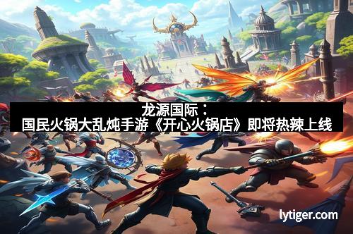 龙源国际：国民火锅大乱炖手游《开心火锅店》即将热辣上线